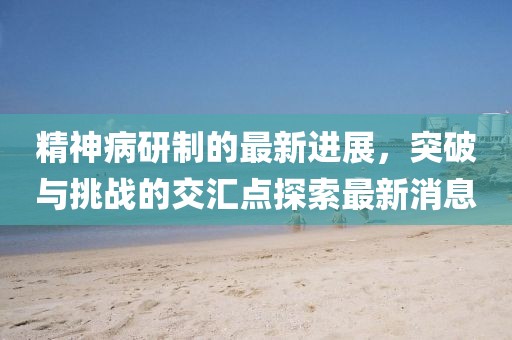 精神病研制的最新進(jìn)展，突破與挑戰的交匯點(diǎn)探索最新消息