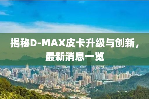 揭秘D-MAX皮卡升級與創(chuàng  )新，最新消息一覽