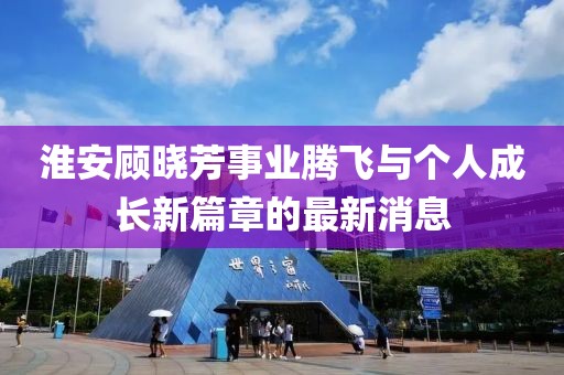 淮安顧曉芳事業(yè)騰飛與個(gè)人成長(cháng)新篇章的最新消息