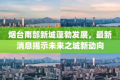 煙臺南部新城蓬勃發(fā)展，最新消息揭示未來(lái)之城新動(dòng)向