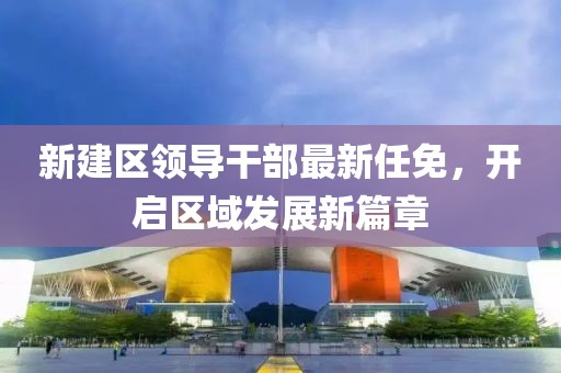 新建區領(lǐng)導干部最新任免，開(kāi)啟區域發(fā)展新篇章