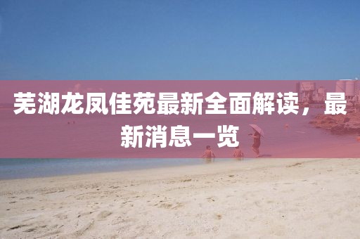 蕪湖龍鳳佳苑最新全面解讀，最新消息一覽
