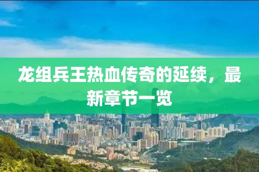 龍組兵王熱血傳奇的延續，最新章節一覽