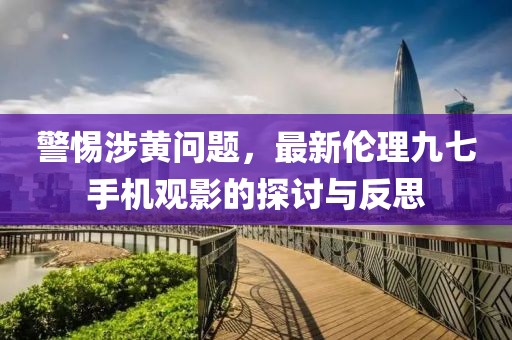 警惕涉黃問(wèn)題，最新倫理九七手機觀(guān)影的探討與反思