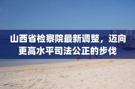 山西省檢察院最新調整，邁向更高水平司法公正的步伐