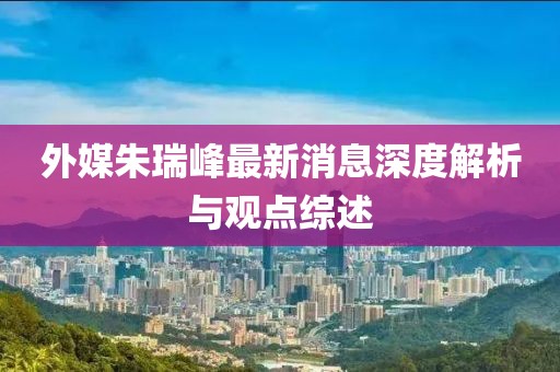 外媒朱瑞峰最新消息深度解析與觀(guān)點(diǎn)綜述