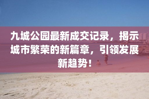 九城公園最新成交記錄，揭示城市繁榮的新篇章，引領(lǐng)發(fā)展新趨勢！
