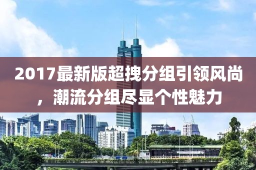 2017最新版超拽分組引領(lǐng)風(fēng)尚，潮流分組盡顯個(gè)性魅力