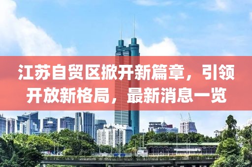 江蘇自貿區掀開(kāi)新篇章，引領(lǐng)開(kāi)放新格局，最新消息一覽