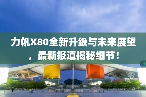 力帆X80全新升級與未來(lái)展望，最新報道揭秘細節！