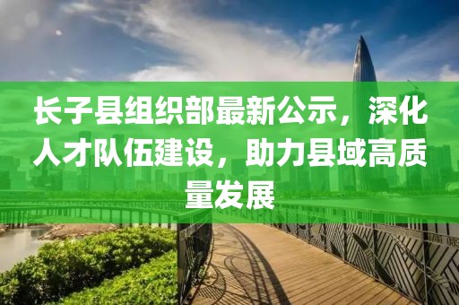 長(cháng)子縣組織部最新公示，深化人才隊伍建設，助力縣域高質(zhì)量發(fā)展