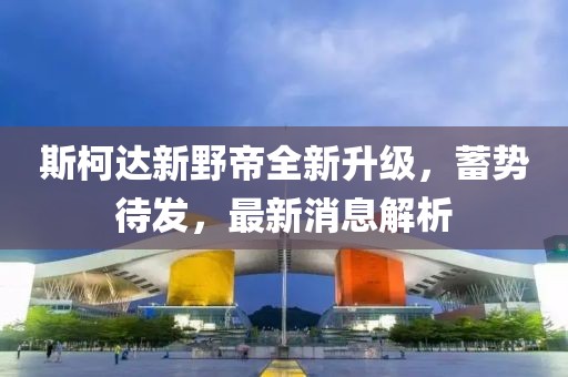 斯柯達新野帝全新升級，蓄勢待發(fā)，最新消息解析