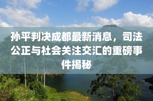 孫平判決成都最新消息，司法公正與社會(huì )關(guān)注交匯的重磅事件揭秘