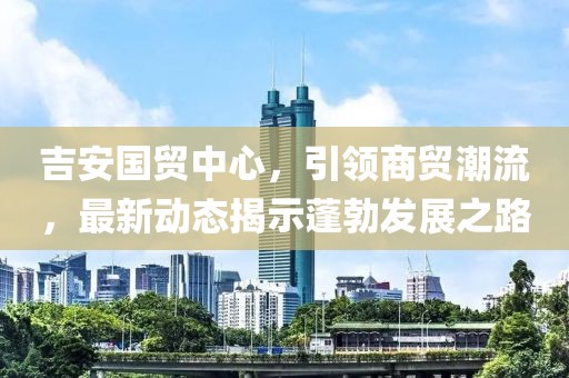 吉安國貿中心，引領(lǐng)商貿潮流，最新動(dòng)態(tài)揭示蓬勃發(fā)展之路