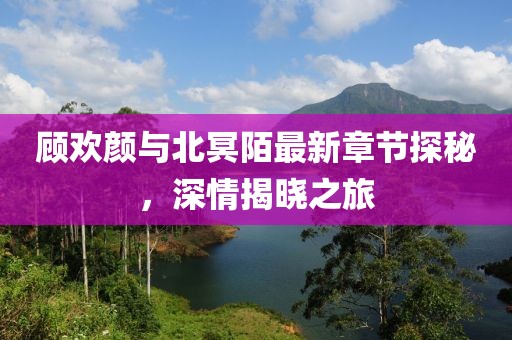 顧歡顏與北冥陌最新章節探秘，深情揭曉之旅