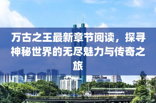 萬(wàn)古之王最新章節閱讀，探尋神秘世界的無(wú)盡魅力與傳奇之旅