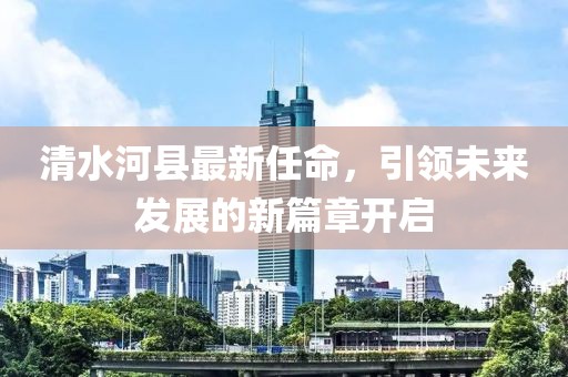 清水河縣最新任命，引領(lǐng)未來(lái)發(fā)展的新篇章開(kāi)啟