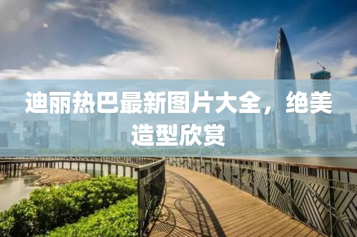 迪麗熱巴最新圖片大全，絕美造型欣賞