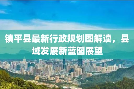 鎮平縣最新行政規劃圖解讀，縣域發(fā)展新藍圖展望