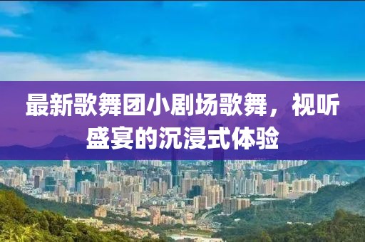最新歌舞團小劇場(chǎng)歌舞，視聽(tīng)盛宴的沉浸式體驗