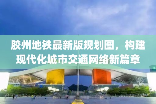 膠州地鐵最新版規劃圖，構建現代化城市交通網(wǎng)絡(luò )新篇章