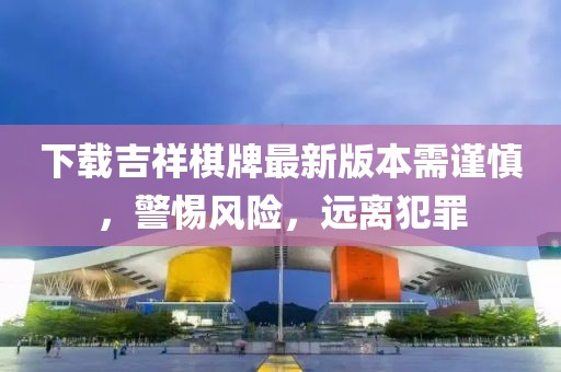 下載吉祥棋牌最新版本需謹慎，警惕風(fēng)險，遠離犯罪