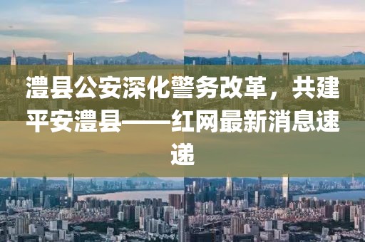 澧縣公安深化警務(wù)改革，共建平安澧縣——紅網(wǎng)最新消息速遞