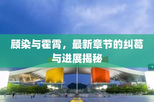 顧染與霍霄，最新章節的糾葛與進(jìn)展揭秘
