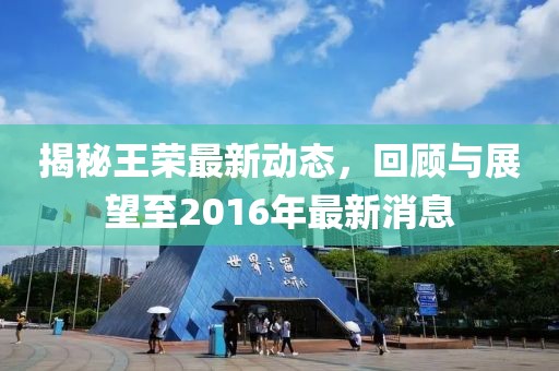 揭秘王榮最新動(dòng)態(tài)，回顧與展望至2016年最新消息