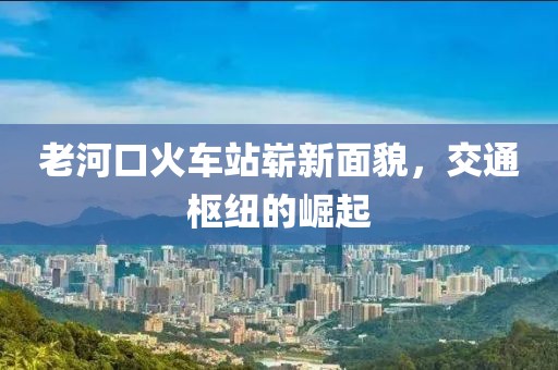 老河口火車(chē)站嶄新面貌，交通樞紐的崛起