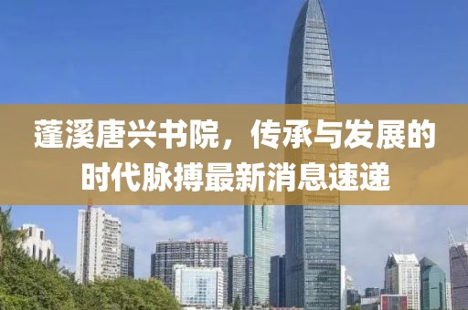 蓬溪唐興書(shū)院，傳承與發(fā)展的時(shí)代脈搏最新消息速遞