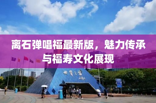離石彈唱福最新版，魅力傳承與福壽文化展現