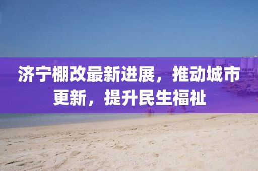 濟寧棚改最新進(jìn)展，推動(dòng)城市更新，提升民生福祉