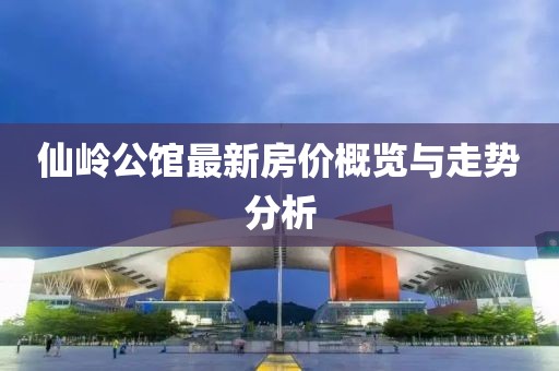 仙嶺公館最新房?jì)r(jià)概覽與走勢分析