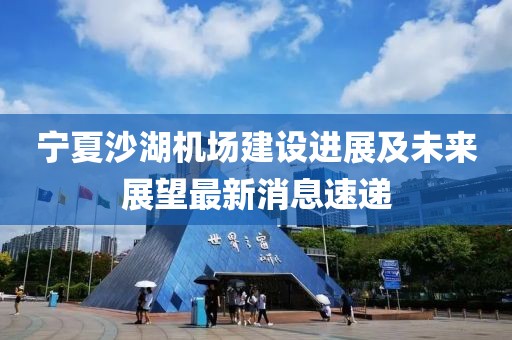 寧夏沙湖機場(chǎng)建設進(jìn)展及未來(lái)展望最新消息速遞