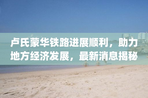 盧氏蒙華鐵路進(jìn)展順利，助力地方經(jīng)濟發(fā)展，最新消息揭秘