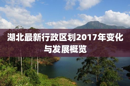 湖北最新行政區劃2017年變化與發(fā)展概覽