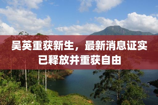 吳英重獲新生，最新消息證實(shí)已釋放并重獲自由