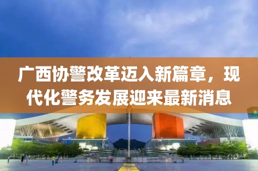 廣西協(xié)警改革邁入新篇章，現代化警務(wù)發(fā)展迎來(lái)最新消息