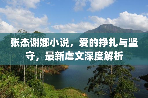 張杰謝娜小說(shuō)，愛(ài)的掙扎與堅守，最新虐文深度解析